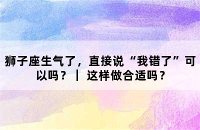 狮子座生气了，直接说“我错了”可以吗？｜ 这样做合适吗？